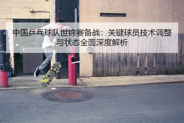 中国乒乓球队世锦赛备战：关键球员技术调整与状态全面深度解析