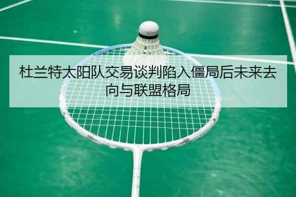 杜兰特太阳队交易谈判陷入僵局后未来去向与联盟格局