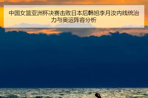 中国女篮亚洲杯决赛击败日本后韩旭李月汝内线统治力与奥运阵容分析